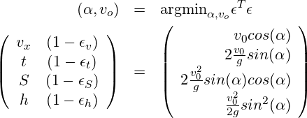 \begin{eqnarray*} (\alpha, v_o)    & =   & \mbox{argmin}_{\alpha, v_o} \epsilon^T \epsilon \\ \left(\begin{array}{cc} v_x &(1-\epsilon_v)\\ t   &(1-\epsilon_t)\\ S   &(1-\epsilon_S)\\ h   &(1-\epsilon_h)\\ \end{array}\right)  % & = & % \left(\begin{array}{r} v_0 cos(\alpha) \\ 2 \frac{v_0}{g} sin(\alpha)\\ 2 \frac{v_0^2}{g} sin(\alpha) cos(\alpha) \\ \frac{v_0^2}{2 g} sin^2(\alpha)\\ \end{array}\right) \end{eqnarray*}